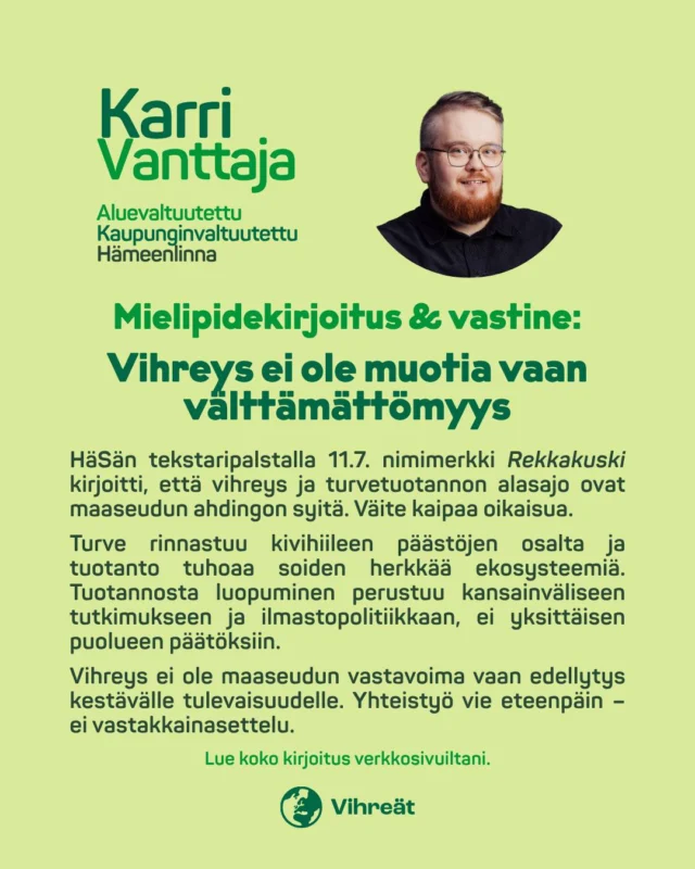 🟢 Vihreys ei ole uhka maaseudulle – vaan edellytys kestävälle tulevaisuudelle.

Hämeen Sanomien tekstaripalstalla 11.7. nimimerkki Rekkakusti kirjoitti, että vihreys ja turvetuotannon alasajo ovat maaseudun ahdingon syitä. Väite kaipaa oikaisua.

Turve aiheuttaa kivihiileen verrattavia päästöjä ja tuotanto tuhoaa soiden herkkää ekosysteemiä. Käytön väheneminen perustuu kansainväliseen tutkimukseen ja ilmastopolitiikkaan – ei yhden puolueen päätöksiin.

Vihreys ei sulje maaseutua ulos, vaan tarjoaa mahdollisuuden rakentaa kestävämpää tulevaisuutta. Tarvitsemme yhteistyötä, ei vastakkainasettelua.

📍 Lue koko kirjoitus verkkosivuiltani.

#ilmasto #turve #maaseutu #soidenpelastus #kestäväkehitys #vihreäsiirtymä #reiluusiirtymä #yhteistyöeivastakkainasettelu #vihreät #mielipide