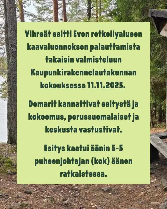 Vihreät esitti Evon retkeilyalueen kaavaluonnoksen palauttamista takaisin valmisteluun Kaupunkirakennelautakunnan kokouksessa 11.11.2025. 

Demarit kannattivat esitystä ja kokoomus, perussuomalaiset ja keskusta vastustivat.

Esitys kaatui äänin 5-5 puheenjohtajan (kok) äänen ratkaistessa.

Esitin kaavan palauttamista, koska Evon suunnittelussa on huomioitava 
paremmin luontoarvot ja pidettävä tiedekansallispuiston mahdollisuus aidosti avoinna.
- Karri Vanttaja, Kaupunkirakennelautakunnan varajäsen, Vihr.

Evon kaavaluonnos on nähtävillä 26.11.2025–23.1.2026. Kaupunki järjestää kaavasta yleisötilaisuuden 10.12.2025, lisätietoa kaupungin verkkosivuilta. Luonnokseen voi jättää mielipiteen tai muistutuksen.